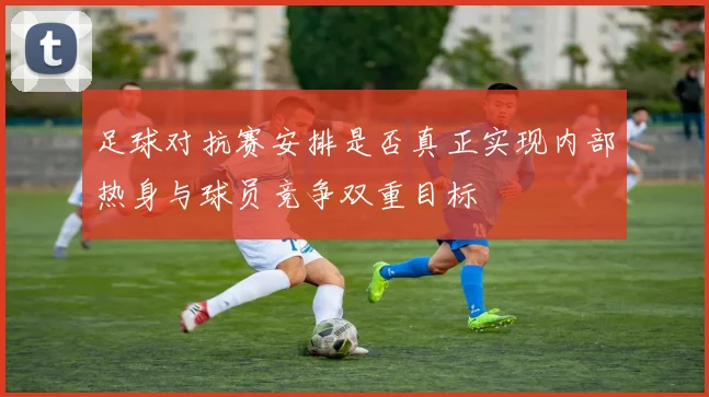 足球对抗赛安排是否真正实现内部热身与球员竞争双重目标