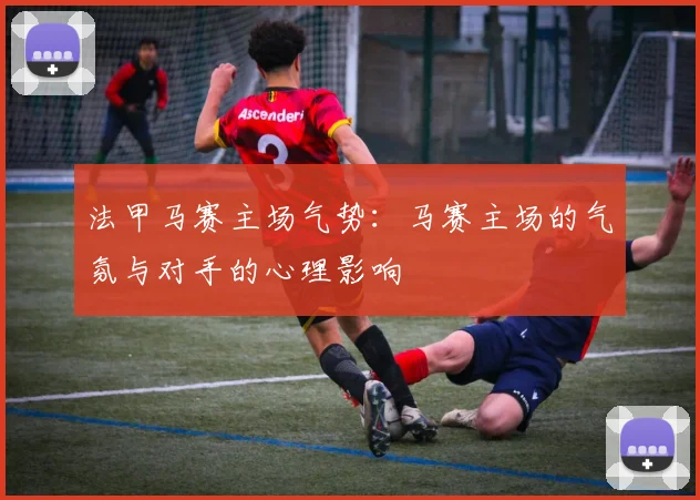 法甲马赛主场气势：马赛主场的气氛与对手的心理影响